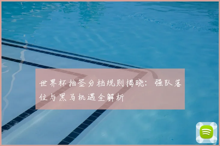 世界杯抽签分档规则揭晓：强队落位与黑马机遇全解析