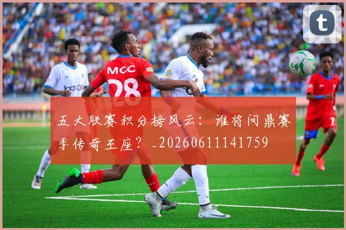 五大联赛积分榜风云：谁将问鼎赛季传奇王座？_20260611141759