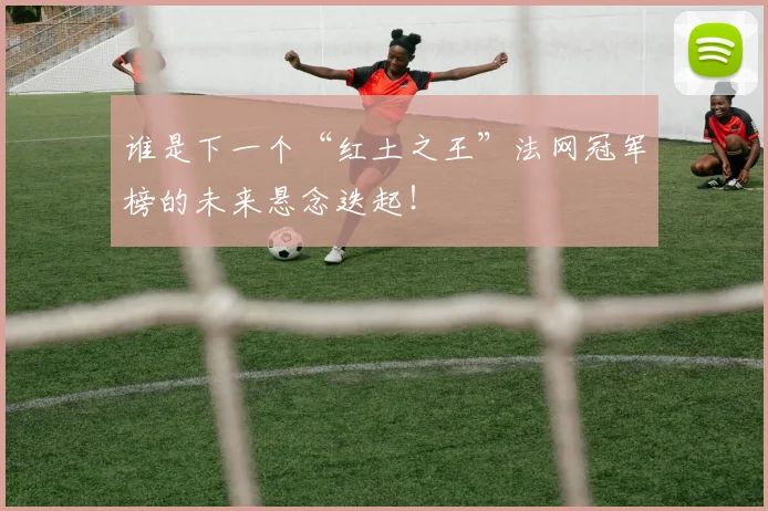 谁是下一个“红土之王”法网冠军榜的未来悬念迭起！